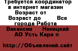 Требуется координатор в интернет-магазин › Возраст от ­ 20 › Возраст до ­ 40 - Все города Работа » Вакансии   . Ненецкий АО,Усть-Кара п.